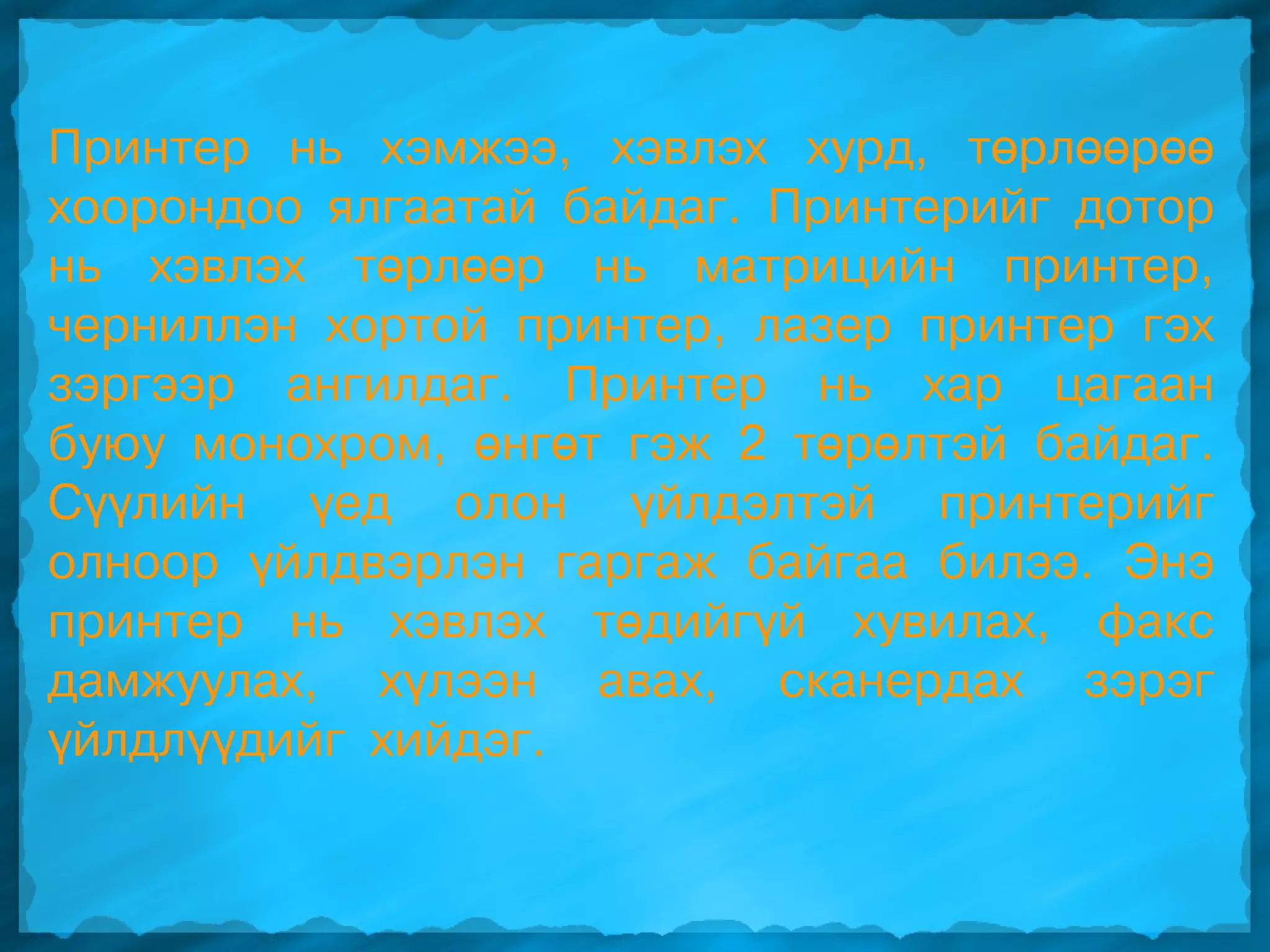 Принтер нь хэмжээ, хэвлэх хурд, төрлөөрөө
хоорондоо ялгаатай байдаг. Принтерийг дотор
нь хэвлэх төрлөөр нь матрицийн принтер,
черниллэн хортой принтер, лазер принтер гэх
зэргээр ангилдаг. Принтер нь хар цагаан
буюу монохром, өнгөт гэж 2 төрөлтэй байдаг.
Сүүлийн үед олон үйлдэлтэй принтерийг
олноор үйлдвэрлэн гаргаж байгаа билээ. Энэ
принтер нь хэвлэх төдийгүй хувилах, факс
дамжуулах, хүлээн авах, сканердах зэрэг
үйлдлүүдийг хийдэг.
 