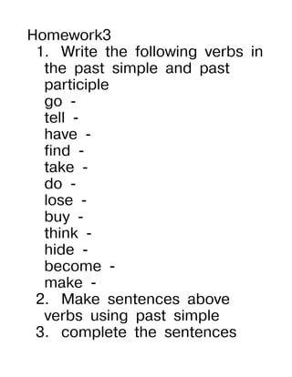 Homework3
 1. Write the following verbs in
  the past simple and past
  participle
  go -
  tell -
  have -
  find -
  take -
  do -
  lose -
  buy -
  think -
  hide -
  become -
  make -
 2. Make sentences above
  verbs using past simple
 3. complete the sentences
 