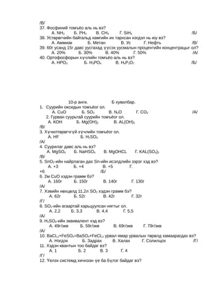/В/
37. Фосфиний томъёо аль нь вэ?
      А. NH3      Б. PH3     В. CH4     Г. SiH4                        /Б/
38. Устөрөгчийн байгальд хамгийн их тархсан нэгдэл нь юу вэ?
      А. Аммиак          Б. Метан        В. Ус       Г. Нефть           /В/
39. 60г усанд 15г давс уусгахад үүсэх уусмалын процентийн концентрацыг ол?
      А. 20%        Б. 30%       В. 40%         Г. 50%                  /А/
40. Ортофосфорын хүчлийн томъёо аль нь вэ?
      А. НРО3          Б. Н3РО4       В. Н4Р2О7                        /Б/




                10-р анги.             Б хувилбар.
1. Суурийн оксидын томъёог ол.
        А. CuO         Б. SO3         В. N2O           Г. CO2          /А/
    2. Гурван суурьтай суурийн томъёог ол.
     А. КОН         Б. Mg(OH)2           В. AL(OH)3
/В/
3. Хүчилтөрөгчгүй хүчлийн томъёог ол.
     А. HF             Б. H2SO4
/А/
4. Суурилаг давс аль нь вэ?
    А. MgSO4       Б. NaHSO4       В. MgOHCL          Г. KAL(SO4)2
/В/
5. SnO2-ийн найрлаган дах Sn-ийн исэлдлийн зэрэг хэд вэ?
     А. +3        Б. +4           В. +5            Г.
+6                               /Б/
6. 2м CuO хэдэн грамм бэ?
     А. 160г       Б. 150г         В. 140г          Г. 130г
/А/
7. Хэвийн нөхцөлд 11,2л SО2 хэдэн грамм бэ?
      А. 62г       Б. 52г          В. 42г           Г. 32г
/Г/
8. SО2-ийн агаартай харьцуулсан нягтыг ол.
      А. 2,2     Б. 3,3        В. 4,4          Г. 5,5
/А/
9. Н2SО4-ийн эквивалент хэд вэ?
      А. 49г/экв      Б. 59г/экв         В. 69г/экв         Г. 79г/экв
/А/
10. BaCL2+FeSO4=BaSO4+FeCL2 урвал ямар урвалын төрөлд хамаарагдах вэ?
      А. Нэгдэх         Б. Задрах       В. Халах           Г. Солилцох  /Г/
11. Хэдэн квантын тоо байдаг вэ?
      А. 1           Б. 2        В. 3        Г. 4
/Г/
12. Үелэх системд хичнээн үе ба бүлэг байдаг вэ?
 