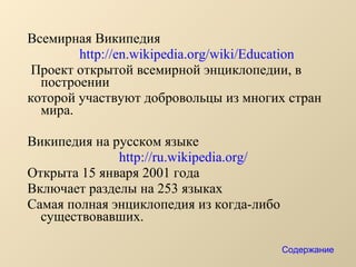 Всемирная Википедия  http://en.wikipedia.org/wiki/Education Проект открытой всемирной энциклопедии, в построении  которой участвуют добровольцы из многих стран мира. Википедия на русском языке  http://ru.wikipedia.org/   Открыта 15 января 2001 года Включает разделы на 253 языках Самая полная энциклопедия из когда-либо существовавших.  Содержание 