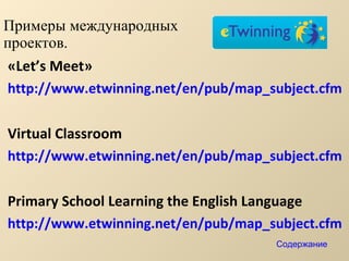 Примеры международных  проектов. « Let’s Meet » http://www.etwinning.net/en/pub/map_subject.cfm Virtual Classroom http://www.etwinning.net/en/pub/map_subject.cfm Primary School Learning the English Language http://www.etwinning.net/en/pub/map_subject.cfm Содержание 