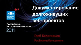 Документирование долгоживущих веб-проектов Глеб Белогорцев РосБизнесКонсалтинг 