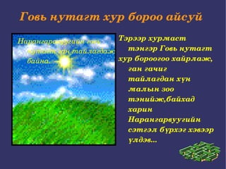 Говь нутагт хур бороо айсуй  Нарангаравуугийн говь нутагт ган тайлагдаж байна. Тэрээр хурмаст тэнгэр Говь нутагт хур бороогоо хайрлаж, ган гачиг тайлагдан хүн малын зоо тэнийж, байхад  харин  Нарангарвуугийн сэтгэл бүрхэг хэвээр үлдэв...  