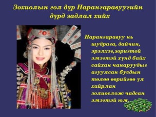 Зохиолын гол дүр Нарангаравуугийн дүрд задлал хийх  Нарангаравуу нь шудрага, дайчин, эрэлхэг,зоригтой  эмэгтэй хүнд байх  сайхан чанаруудыг агуулсан бусдын төлөө өөрийгөө үл хайрлан золиослож чадсан эмэгтэй юм.  