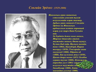 Сэнгийн Эрдэнэ   (1929-2000)   Монголын уран зохиолын сэтгэлийн уянгат тууж өгүүллэгийн нэрт мастер, Ардын уран зохиолч Сэнгийн Эрдэнэ нь Монголын ардчиллын алтан хараацай нэрт улс төрч Бат-Үүлийн аав.  Эх бүрдийн домог кино зохиол,  Жаргал даахгүйн зовлон жүжгийн зохиол, Өвгөн шувуу, Хулан бид хоёр, Малын хөлийн тоос (1964), Баянбүрд, Наран тогоруу (1979), Тэнгэрийн хаяа энүүхэнд (1962), Өдрийн од (1969), Хөх хулгана жил (1970), Цасан доорх ногоо (1971) Холбоо гурван тууж (1980), Цэнхэрлэн харагдах уул (1981) зэрэг өгүүллэг туужийн ном, Занабазар (1989), Хойт насандаа уулзъя (1996), Амьдралын тойрог (1983) зэрэг роман бичжээ. 