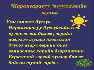 “ Нарангаравуу “өгүүллэгийн тухай  Үзэсгэлэнт бүсгүй Нарангаравуу бүсгүйгийн говь нутагт ган болж , өөрийн аав,ээж ,нутаг нэгт ахан дүүсээ аварч өөрийн биеэ золиослож харийн дээрэнмчин Беркханий гэргий хүчээр болж байгаа тухай гардаг. 