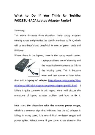 What to Do if You Think Ur Toshiba
PA3283U-1ACA Laptop Adapter Faulty?

Summary:
This article discusses three situations faulty laptop adapters
coming across and provides the specific methods to fix it, which
will be very helpful and beneficial for most of green hands and
DIY lovers.
Where there is the laptop, there is the laptop repair center.
                          Laptop problems are of diversity and
                          the most likely components to fail are
                          the moving parts. This is because
                          wear and tear sooner or later takes
their toll. A laptop AC adapter (http://www.hootoo.com/75w-
toshiba-pa3283u1aca-laptop-ac-power-adapter-p-6623.html         )
failure is quite common in this regard. Here i will discuss the
symptoms of laptop adapter problem and how to fix it.


Let's start the discussion with the random power surges,
which is a common sign that indicates that the AC adapter is
failing. In many cases, it is very difficult to detect surges and
power spikes. What’s more, if you come across situation like
 