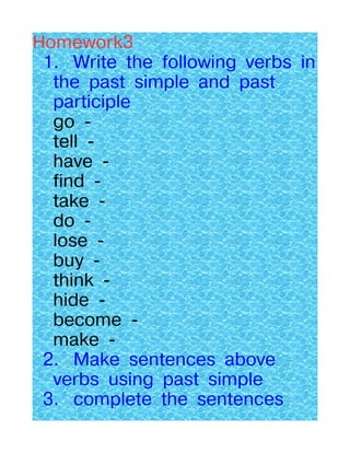 Homework3
 1. Write the following verbs in
  the past simple and past
  participle
  go -
  tell -
  have -
  find -
  take -
  do -
  lose -
  buy -
  think -
  hide -
  become -
  make -
 2. Make sentences above
  verbs using past simple
 3. complete the sentences
 