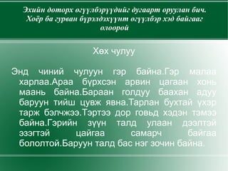 Эхийн доторх өгүүлбэрүүдийг дугаарт оруулан бич. Хоёр ба гурван бүрэлдэхүүнт өгүүлбэр хэд байгааг олоорой Хөх чулуу Энд чиний чулуун гэр байна.Гэр малаа харлаа.Араа бүрхсэн арвин цагаан хонь маань байна.Бараан голдуу баахан адуу баруун тийш цувж явна.Тарлан бухтай үхэр тарж бэлчжээ.Тэртээ дор говьд хэдэн тэмээ байна.Гэрийн зүүн талд улаан дээлтэй эзэгтэй цайгаа самарч байгаа бололтой.Баруун талд бас нэг зочин байна. 