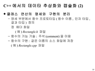 C++ 에서의 데이타 추상화와 캡슐화 (2) 클래스  연산의  명세와  구현의  분리 명세 부분에서 함수 프로토타입 ( 함수 이름 ,  인자 타입 ,  결과 타입 )  정의    헤더 화일   ( 예 )  Rectangle.h   파일  함수의 기능 기술 :  주석 (comment) 을 이용 함수의 구현 :  같은 이름의 소스 화일에 저장 ( 예 )  Rectangle.cpp   파일 
