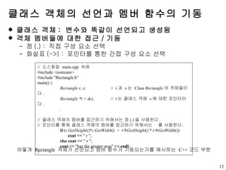 클래스 객체의 선언과 멤버 함수의 기동 클래스 객체 :  변수와 똑같이 선언되고 생성됨 객체 멤버들에 대한 접근 / 기동 점 (.) :  직접 구성 요소 선택 화살표 (->) :  포인터를 통한 간접 구성 요소 선택 //  소스화일  main.cpp  속에 #include <iostream>  #include "Rectangle.h" main() { Rectangle   r ,  s ;    //  r 과  s 는  Class  Rectangle 의 객체들이다 . Rectangle   *t = &s ;    //  t 는 클래스 객체  s 에 대한 포인터이다 . . . //  클래스 객체의 멤버를 접근하기 위해서는 점 (.) 을 사용한다 . //  포인터를 통해 클래스 객체의 멤버를 접근하기 위해서는   를 사용한다 . if  ( r.GetHeight ()* r.GetWidth ()  >  t  GetHeight () *  t  GetWidth ())   cout   <<  " r "; else cout   <<  " s "; cout <<  "has the greater area"  <<   endl ; } 어떻게  Rectangle  객체가 선언되고 멤버 함수가 기동되는가를 예시하는  C++ 코드 부분 