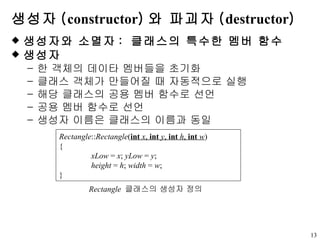 생성자 ( constructor ) 와 파괴자 ( destructor ) 생성자와 소멸자 :  클래스의 특수한 멤버 함수 생성자 한 객체의 데이타 멤버들을 초기화 클래스 객체가 만들어질 때 자동적으로 실행 해당 클래스의 공용 멤버 함수로 선언 공용 멤버 함수로 선언 생성자 이름은 클래스의 이름과 동일  Rectangle :: Rectangle ( int   x ,  int   y ,  int   h ,  int   w ) { xLow  =  x ;  yLow  =  y ; height  =  h ;  width  =  w ; } Rectangle   클래스의 생성자 정의 