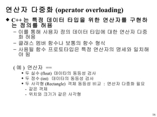 연산자 다중화 (operator overloading) C++ 는 특정 데이터 타입을 위한 연산자를 구현하는 정의를 허용  이를 통해 사용자 정의 데이터 타입에 대한 연산자 다중화 허용 클래스 멤버 함수나 보통의 함수 형식 사용될 함수 프로토타입은 특정 연산자의 명세와 일치해야 됨 ( 예 )  연산자  == 두 실수 (float)  데이타의 동등성 검사 두 정수 (int)  데이타의 동등성 검사 두 사각형 (Rectangle)  객체 동등성 비교  :  연산자 다중화 필요 -  같은 객체 -  위치와 크기가 같은 사각형 