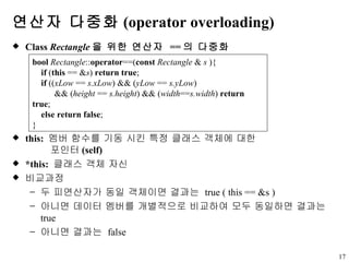 연산자 다중화 (operator overloading) Class  Rectangle 을 위한 연산자  == 의 다중화 this:  멤버 함수를 기동 시킨 특정 클래스 객체에 대한  포인터 (self) *this:  클래스 객체 자신 비교과정 두 피연산자가 동일 객체이면 결과는  true ( this == &s ) 아니면 데이터 멤버를 개별적으로 비교하여 모두 동일하면 결과는  true 아니면 결과는  false bool   Rectangle :: operator ==( const   Rectangle  &  s  ){ if  ( this  == & s )  return true ; if  (( xLow  ==  s.xLow ) && ( yLow  ==  s.yLow )  && ( height  ==  s.height ) && ( width == s.width )  return true ;  else return false ;  } 