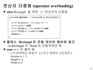 연산자 다중화 (operator overloading) class   Rectangle   을 위한  <<  연산자의 다중화 클래스  Rectangel 의 전용 데이터 멤버에 접근      Rectangle 의  friend 로 만들어져야 됨 cout <<  r   의 출력 예 r 의 왼쪽하단 좌표가  1,3 이고 한변이  6 인경우 ) Position is: 1  3 Height is: 6 Width is: 6 ostream &  operator   << ( ostream &  os ,  Rectangle &  r ) { os  <<  "Position is: “  <<  r.xLow   <<  " "; os   <<   r.yLow  <  endl ; os   <<  "Height is: “  <<  r.height   << endl ; os   <<  "Width is: "r.width  << endl ; return   os ; } 
