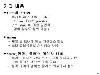 기타 내용 C++ 의  struct 묵시적 접근 레벨  = public (cf. class 에서는  private) C 의  struct 에 대한 일반화 ( 멤버 함수도 정의 가능 ) union 제일 큰 멤버에 맞는 저장장소 할당 보다 효율적으로 기억장소 사용 static( 정적 )  클래스 데이타 멤버 클래스에 대한 전역 변수 :  오직 하나의 사본 모든 클래스 객체는 이를 공유 정적 데이타 멤버는 클래스 외부에서 정의 