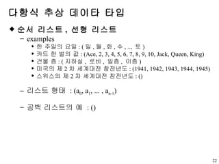 다항식 추상 데이타 타입 순서 리스트 ,  선형 리스트 examples 한 주일의 요일 : ( 일 , 월 , 화 , 수 , ..,  토 ) 카드 한 벌의 값 : (Ace, 2, 3, 4, 5, 6, 7, 8, 9, 10, Jack, Queen, King) 건물 층 : ( 지하실 ,  로비 ,  일층 ,  이층 ) 미국의 제 2 차 세계대전 참전년도 : (1941, 1942, 1943, 1944, 1945) 스위스의 제 2 차 세계대전 참전년도 : () 리스트 형태  : (a 0 , a 1 , ... , a n-1 ) 공백 리스트의 예  : () 