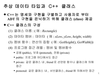 추상 데이타 타입과  C++  클래스 C++ 는 명세와 구현을 구별하고 사용자로 부터  ADT 의 구현을 은닉하기 위해 클래스 (class)  제공 C++  클래스의 구성 (1)  클래스 이름 : ( 예 :  Rectangle ) (2)  데이타 멤버 :  데이타  ( 예 :  xLow ,  yLow ,  height ,  width ) (3)  멤버 함수 :  연산의 집합  ( 예 :  GetHeight (),  GetWidth ()) (4)  프로그램 접근 레벨 :  멤버 및 멤버함수 공용 (public),  보호 (protected),  전용 (private) public:  프로그램 어디에서도 접근 private:  같은 클래스 내 , friend 로 선언된 함수나 클래스에 의해 접근 protected:  같은 클래스 내 ,  서브클래스 , friend 에 의해서만 접근 