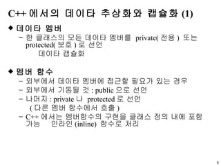 C++ 에서의 데이타 추상화와 캡슐화 (1) 데이타 멤버  한 클래스의 모든 데이타 멤버를  private( 전용 )  또는  protected( 보호 ) 로 선언       데이타 캡슐화 멤버 함수 외부에서 데이타 멤버에 접근할 필요가 있는 경우 외부에서 기동될 것 : public 으로 선언 나머지 : private 나  protected 로 선언 ( 다른 멤버 함수에서 호출 )  C++ 에서는 멤버함수의 구현을 클래스 정의 내에 포함 가능    인라인 (inline)  함수로 처리 
