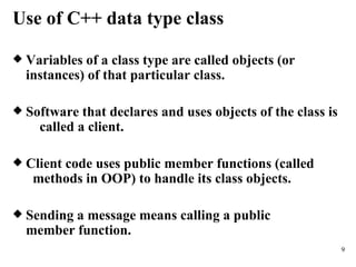 Use of C++ data type class Variables of a class type are called objects (or  instances) of that particular class. Software that declares and uses objects of the class is  called a client. Client code uses public member functions (called  methods in OOP) to handle its class objects. Sending a message means calling a public  member function. 