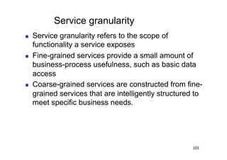 Service granularity
    Service granularity refers to the scope of
     functionality a service exposes
    Fine-grained services provide a small amount of
     business-process usefulness, such as basic data
     access
    Coarse-grained services are constructed from fine-
     grained services that are intelligently structured to
     meet specific business needs.




                                                      103
 