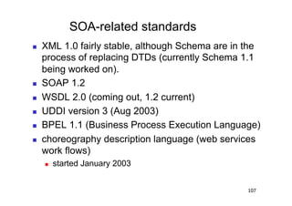 SOA-related standards
    XML 1.0 fairly stable, although Schema are in the
     process of replacing DTDs (currently Schema 1.1
     being worked on).
    SOAP 1.2
    WSDL 2.0 (coming out, 1.2 current)
    UDDI version 3 (Aug 2003)
    BPEL 1.1 (Business Process Execution Language)
    choreography description language (web services
     work flows)
         started January 2003


                                                   107
 