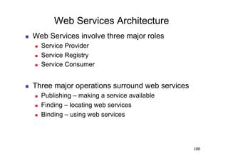 Web Services Architecture
    Web Services involve three major roles
         Service Provider
         Service Registry
         Service Consumer


    Three major operations surround web services
         Publishing – making a service available
         Finding – locating web services
         Binding – using web services




                                                    108
 