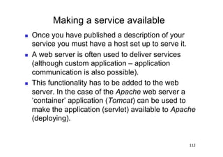 Making a service available
    Once you have published a description of your
     service you must have a host set up to serve it.
    A web server is often used to deliver services
     (although custom application – application
     communication is also possible).
    This functionality has to be added to the web
     server. In the case of the Apache web server a
     ‘container’ application (Tomcat) can be used to
     make the application (servlet) available to Apache
     (deploying).


                                                     112
 