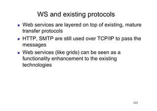WS and existing protocols
    Web services are layered on top of existing, mature
     transfer protocols
    HTTP, SMTP are still used over TCP/IP to pass the
     messages
    Web services (like grids) can be seen as a
     functionality enhancement to the existing
     technologies




                                                    113
 