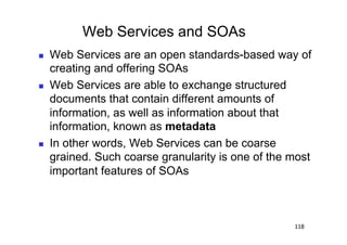 Web Services and SOAs
    Web Services are an open standards-based way of
     creating and offering SOAs
    Web Services are able to exchange structured
     documents that contain different amounts of
     information, as well as information about that
     information, known as metadata
    In other words, Web Services can be coarse
     grained. Such coarse granularity is one of the most
     important features of SOAs



                                                    118
 