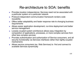 Re-architecture to SOA: benefits
    Provides location independence: Services need not be associated with
     a particular system on a particular network
    Protocol-independent communication framework renders code
     reusability
    Offers better adaptability and faster response rate to changing business
     requirements
    Allows easier application development, run-time deployment and better
     service management
    Loosely coupled system architecture allows easy integration by
     composition of applications, processes, or more complex services from
     other less complex services
    Provides authentication and authorization of Service consumers, and all
     security functionality via Services interfaces rather than tightly-coupled
     mechanisms
    Allows service consumers (ex. Web Services) to find and connect to
     available Services dynamically


                                                                          119
 