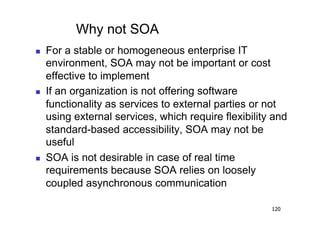 Why not SOA
    For a stable or homogeneous enterprise IT
     environment, SOA may not be important or cost
     effective to implement
    If an organization is not offering software
     functionality as services to external parties or not
     using external services, which require flexibility and
     standard-based accessibility, SOA may not be
     useful
    SOA is not desirable in case of real time
     requirements because SOA relies on loosely
     coupled asynchronous communication

                                                       120
 