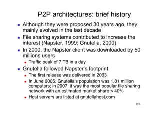 P2P architectures: brief history
    Although they were proposed 30 years ago, they
     mainly evolved in the last decade
    File sharing systems contributed to increase the
     interest (Napster, 1999; Gnutella, 2000)
    In 2000, the Napster client was downloaded by 50
     millions users
         Traffic peak of 7 TB in a day
    Gnutella followed Napster’s footprint
         The first release was delivered in 2003
         In June 2005, Gnutella's population was 1.81 million
          computers; in 2007, it was the most popular ﬁle sharing
          network with an estimated market share > 40%
         Host servers are listed at gnutellahost.com
                                                              126
 