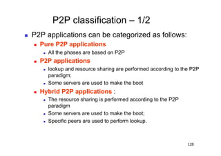 P2P classification – 1/2
    P2P applications can be categorized as follows:
         Pure P2P applications
               All the phases are based on P2P
         P2P applications
               lookup and resource sharing are performed according to the P2P
                paradigm;
               Some servers are used to make the boot
         Hybrid P2P applications :
               The resource sharing is performed according to the P2P
                paradigm
               Some servers are used to make the boot;
               Specific peers are used to perform lookup.



                                                                         128
 