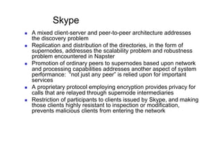 Skype
    A mixed client-server and peer-to-peer architecture addresses
     the discovery problem
    Replication and distribution of the directories, in the form of
     supernodes, addresses the scalability problem and robustness
     problem encountered in Napster
    Promotion of ordinary peers to supernodes based upon network
     and processing capabilities addresses another aspect of system
     performance: “not just any peer” is relied upon for important
     services
    A proprietary protocol employing encryption provides privacy for
     calls that are relayed through supernode intermediaries
    Restriction of participants to clients issued by Skype, and making
     those clients highly resistant to inspection or modification,
     prevents malicious clients from entering the network
 