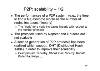 P2P: scalability – 1/2
    The performances of a P2P system (e.g., the time
     to find a file) become worse as the number of
     nodes increases (linearly)
         The “work” for a node increases linearly with respect to
          the number of nodes
    The protocols used by Napster and Gnutella are
     not scalable
    A second generation of P2P protocols has been
     realized which support DHT (Distributed Hash
     Table) in order to improve their scalability
         Examples are Tapestry, Chord, Can, Viceroy, Koorde,
          Kademlia, Kelips …


                                                                137
 