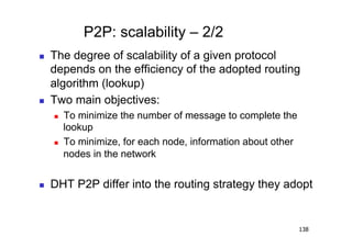 P2P: scalability – 2/2
    The degree of scalability of a given protocol
     depends on the efficiency of the adopted routing
     algorithm (lookup)
    Two main objectives:
         To minimize the number of message to complete the
          lookup
         To minimize, for each node, information about other
          nodes in the network


    DHT P2P differ into the routing strategy they adopt


                                                                138
 