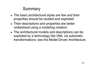 Summary
    The basic architectural styles are few and their
     properties should be studied and exploited
    Their descriptions and properties are better
     understood using a modeling notation
    The architectural models and descriptions can be
     exploited by a technology like UML via automatic
     transformations: see the Model Driven Architecture




                                                    139
 