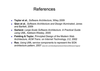 References

    Taylor et al., Software Architecture, Wiley 2009
    Qian et al., Software Architecture and Design Illuminated, Jones
     and Bartlett, 2009
    Garland, Large-Scale Software Architecture: A Practical Guide
     using UML, Addison-Wesley, 2005
    Fielding & Taylor, Principled Design of the Modern Web
     Architecture, ACM Trans. on Internet Technology, 2:2, 2002
    Rao, Using UML service components to represent the SOA
     architecture pattern, 2007 www.ibm.com/developerworks/architecture/library/ar-logsoa/
 