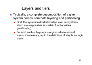 Layers and tiers
    Typically, a complete decomposition of a given
     system comes from both layering and partitioning
         First, the system in divided into top level subsystems
          which are responsible for certain functionalities
          (partitioning)
         Second, each subsystem is organized into several
          layers, if necessary, up to the definition of simple enough
          layers




                                                                 18
 