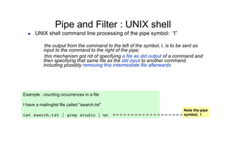 Pipe and Filter : UNIX shell
      UNIX shell command line processing of the pipe symbol: “l”

            the output from the command to the left of the symbol, l, is to be sent as
           input to the command to the right of the pipe;
            this mechanism got rid of specifying a file as std output of a command and
           then specifying that same file as the std input to another command,
           including possibly removing this intermediate file afterwards




Example : counting occurrences in a file

I have a mailinglist file called “swarch.txt”
                                                                             Note the pipe
cat swarch.txt | grep studio | wc                                            symbol, l
 