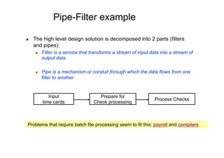 Pipe-Filter example

    The high level design solution is decomposed into 2 parts (filters
     and pipes):
          Filter is a service that transforms a stream of input data into a stream of
           output data

          Pipe is a mechanism or conduit through which the data flows from one
           filter to another


              Input                   Prepare for
                                                                   Process Checks
           time cards               Check processing



 Problems that require batch file processing seem to fit this: payroll and compilers
 