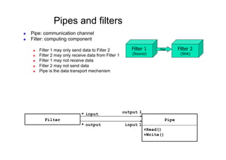 Pipes and filters
    Pipe: communication channel
    Filter: computing component

          Filter 1 may only send data to Filter 2           Filter 1      Pipe        Filter 2
          Filter 2 may only receive data from Filter 1       (Source)                  (Sink)
          Filter 1 may not receive data
          Filter 2 may not send data
          Pipe is the data transport mechanism




                                  * input                 output 1
              Filter                                                            Pipe
                                  * output                 input 1
                                                                     +Read()
                                                                     +Write()
 