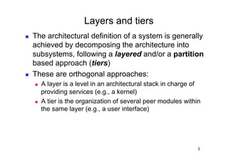 Layers and tiers
    The architectural definition of a system is generally
     achieved by decomposing the architecture into
     subsystems, following a layered and/or a partition
     based approach (tiers)
    These are orthogonal approaches:
         A layer is a level in an architectural stack in charge of
          providing services (e.g., a kernel)
         A tier is the organization of several peer modules within
          the same layer (e.g., a user interface)




                                                                  3
 