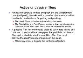 Active or passive filters
    An active filter pulls in data and push out the transformed
     data (pull/push); it works with a passive pipe which provides
     read/write mechanisms for pulling and pushing.
         The pipe & filter mechanism in Unix adopts this mode.
         The PipedWriter and PipedReader classes in Java are also passive
          pipes that active filters must use to drive the data stream forward
    A passive filter lets connected pipes to push data in and pull
     data out. It works with active pipes that pull data out from a
     filter and push data into the next filter. The filter must
     provide the read/write mechanisms in this case.
         This is very similar to the data flow hardware architecture
 