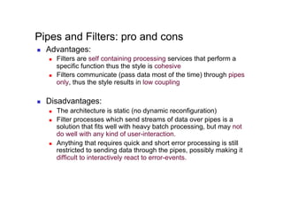 Pipes and Filters: pro and cons
    Advantages:
         Filters are self containing processing services that perform a
          specific function thus the style is cohesive
         Filters communicate (pass data most of the time) through pipes
          only, thus the style results in low coupling

    Disadvantages:
         The architecture is static (no dynamic reconfiguration)
         Filter processes which send streams of data over pipes is a
          solution that fits well with heavy batch processing, but may not
          do well with any kind of user-interaction.
         Anything that requires quick and short error processing is still
          restricted to sending data through the pipes, possibly making it
          difficult to interactively react to error-events.
 