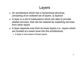 Layers
    An architecture which has a hierarchical structure,
     consisting of an ordered set of layers, is layered
    A layer is a set of subsystems which are able to provide
     related services, that can be realized by exploiting services
     from other layers
    A layer depends only from its lower layers (i.e., layers which
     are located at a lower level into the architecture)
         A layer is only aware of lower layers




                                                                4
 