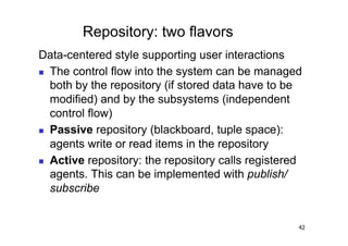 Repository: two flavors
Data-centered style supporting user interactions
  The control flow into the system can be managed
   both by the repository (if stored data have to be
   modified) and by the subsystems (independent
   control flow)
  Passive repository (blackboard, tuple space):

   agents write or read items in the repository
  Active repository: the repository calls registered
   agents. This can be implemented with publish/
   subscribe


                                                    42
 