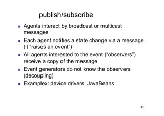 publish/subscribe
    Agents interact by broadcast or multicast
     messages
    Each agent notifies a state change via a message
     (it “raises an event”)
    All agents interested to the event (“observers”)
     receive a copy of the message
    Event generators do not know the observers
     (decoupling)
    Examplex: device drivers, JavaBeans



                                                   43
 