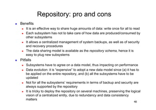 Repository: pro and cons
    Benefits
          It is an effective way to share huge amounts of data: write once for all to read
          Each subsystem has not to take care of how data are produced/consumed by
           other subsystems
          It allows a centralized management of system backups, as well as of security
           and recovery procedures
          The data sharing model is available as the repository schema, hence it is
           easy to plug new subsystems
    Pitfalls
          Subsystems have to agree on a data model, thus impacting on performance
          Data evolution: it is “expensive” to adopt a new data model since (a) it has to
           be applied on the entire repository, and (b) all the subsystems have to be
           updated
          Not for all the subsystems’ requirements in terms of backup and security are
           always supported by the repository
          It is tricky to deploy the repository on several machines, preserving the logical
           vision of a centralized entity, due to redundancy and data consistency
           matters
                                                                                       48
 